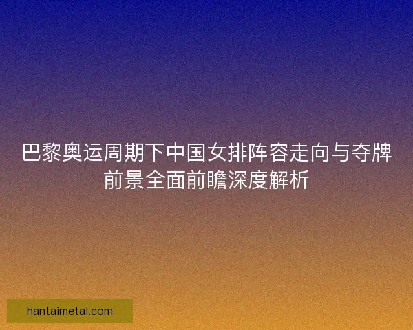 巴黎奥运周期下中国女排阵容走向与夺牌前景全面前瞻深度解析