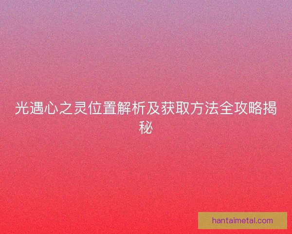 光遇心之灵位置解析及获取方法全攻略揭秘