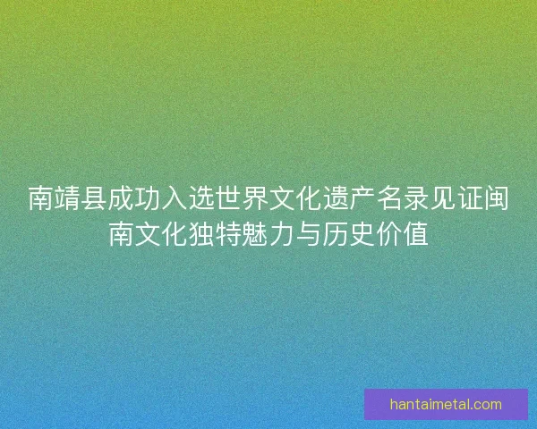 南靖县成功入选世界文化遗产名录见证闽南文化独特魅力与历史价值