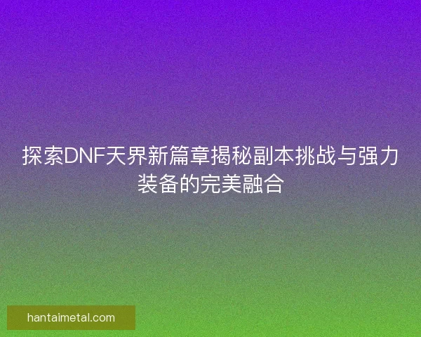 探索DNF天界新篇章揭秘副本挑战与强力装备的完美融合