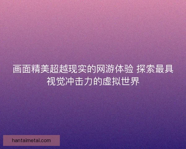 画面精美超越现实的网游体验 探索最具视觉冲击力的虚拟世界