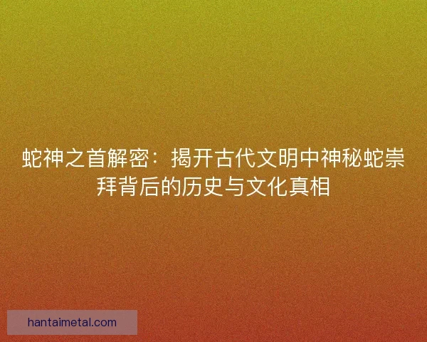 蛇神之首解密：揭开古代文明中神秘蛇崇拜背后的历史与文化真相