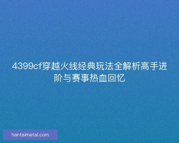 4399cf穿越火线经典玩法全解析高手进阶与赛事热血回忆