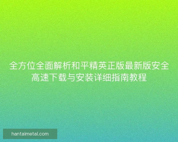 全方位全面解析和平精英正版最新版安全高速下载与安装详细指南教程