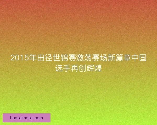 2015年田径世锦赛激荡赛场新篇章中国选手再创辉煌
