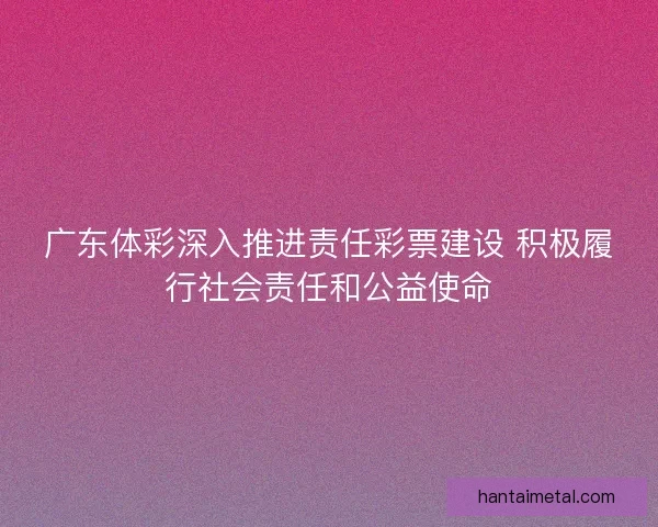 广东体彩深入推进责任彩票建设 积极履行社会责任和公益使命