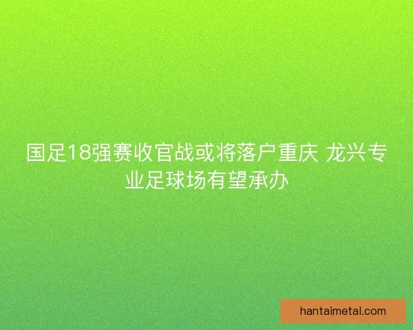 国足18强赛收官战或将落户重庆 龙兴专业足球场有望承办