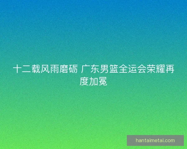 十二载风雨磨砺 广东男篮全运会荣耀再度加冕