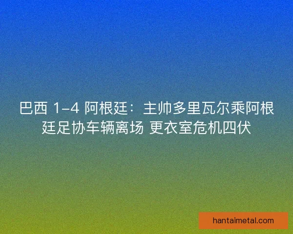 巴西 1-4 阿根廷：主帅多里瓦尔乘阿根廷足协车辆离场 更衣室危机四伏