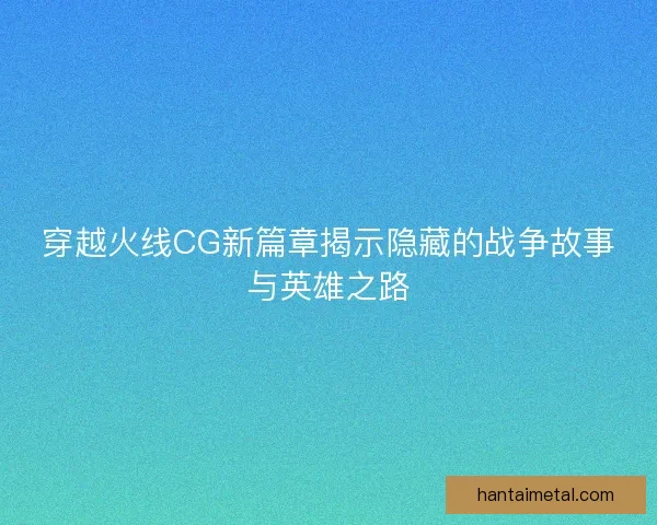 穿越火线CG新篇章揭示隐藏的战争故事与英雄之路