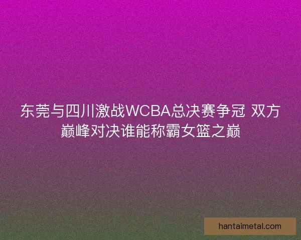 东莞与四川激战WCBA总决赛争冠 双方巅峰对决谁能称霸女篮之巅