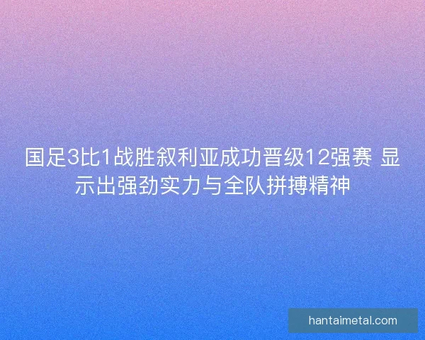 国足3比1战胜叙利亚成功晋级12强赛 显示出强劲实力与全队拼搏精神