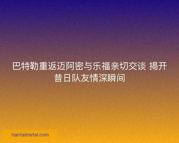 巴特勒重返迈阿密与乐福亲切交谈 揭开昔日队友情深瞬间