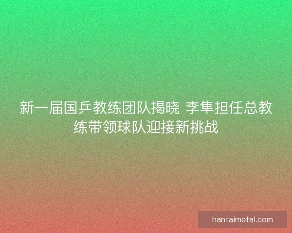 新一届国乒教练团队揭晓 李隼担任总教练带领球队迎接新挑战