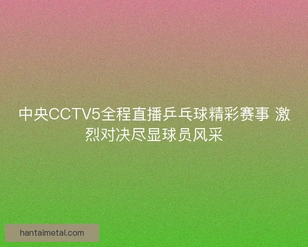 中央CCTV5全程直播乒乓球精彩赛事 激烈对决尽显球员风采