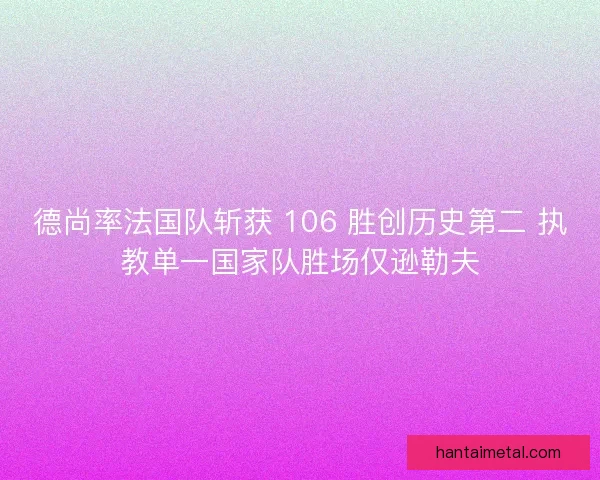 德尚率法国队斩获 106 胜创历史第二 执教单一国家队胜场仅逊勒夫