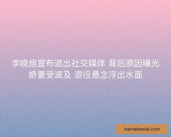 李晓旭宣布退出社交媒体 背后原因曝光娇妻受波及 退役悬念浮出水面