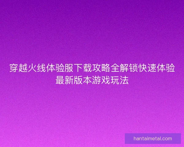穿越火线体验服下载攻略全解锁快速体验最新版本游戏玩法