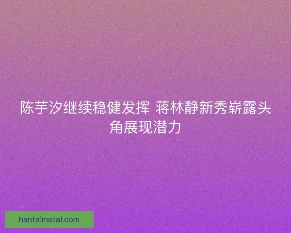 陈芋汐继续稳健发挥 蒋林静新秀崭露头角展现潜力