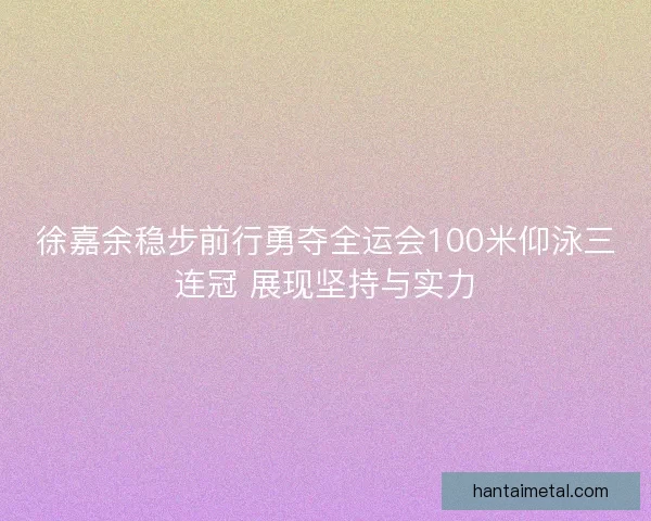 徐嘉余稳步前行勇夺全运会100米仰泳三连冠 展现坚持与实力