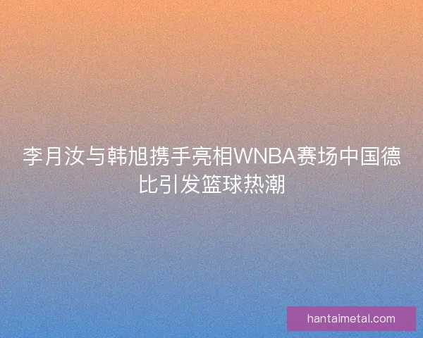 李月汝与韩旭携手亮相WNBA赛场中国德比引发篮球热潮