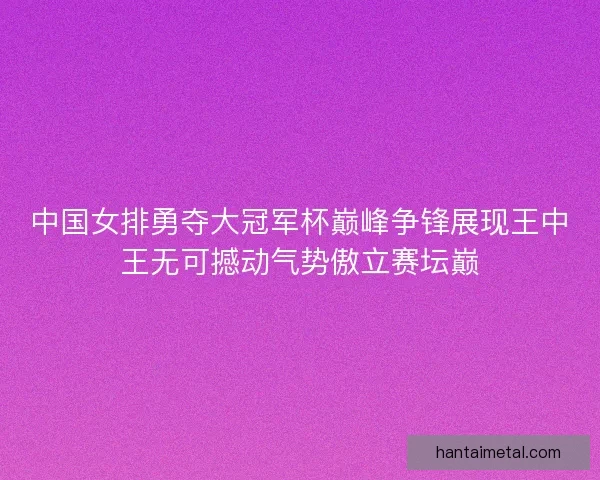 中国女排勇夺大冠军杯巅峰争锋展现王中王无可撼动气势傲立赛坛巅