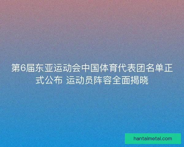 第6届东亚运动会中国体育代表团名单正式公布 运动员阵容全面揭晓