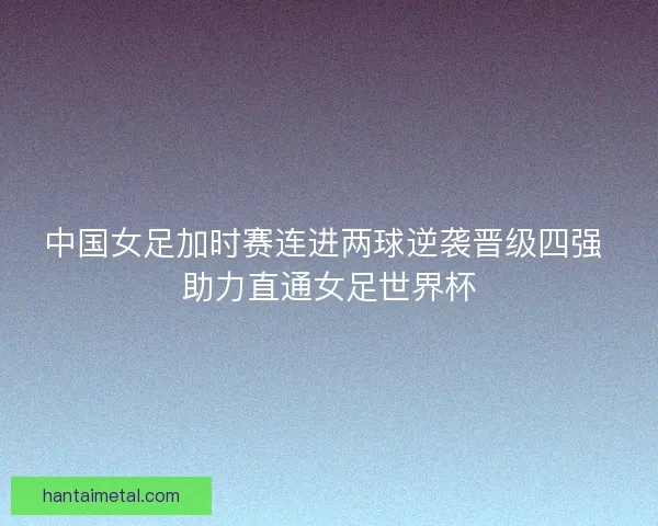 中国女足加时赛连进两球逆袭晋级四强 助力直通女足世界杯
