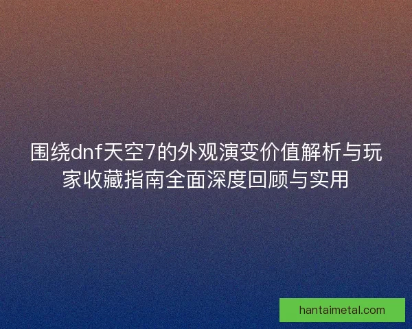 围绕dnf天空7的外观演变价值解析与玩家收藏指南全面深度回顾与实用