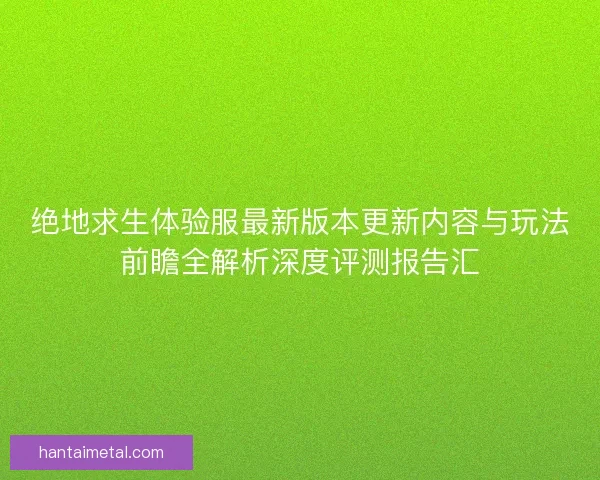 绝地求生体验服最新版本更新内容与玩法前瞻全解析深度评测报告汇