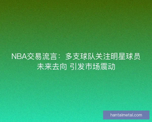 NBA交易流言：多支球队关注明星球员未来去向 引发市场震动