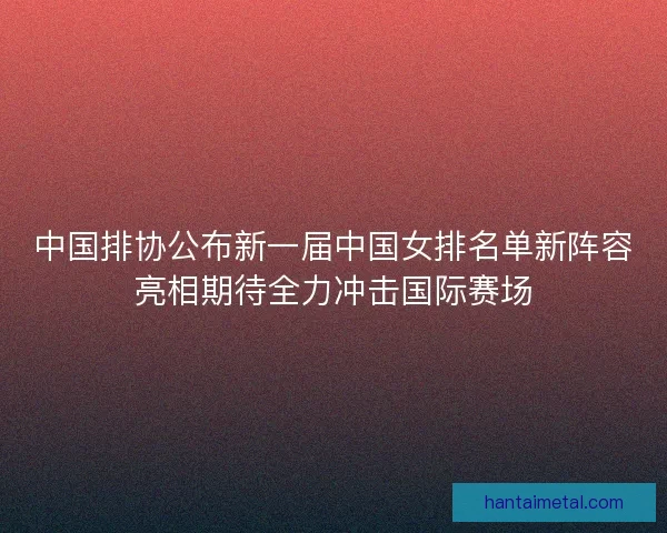 中国排协公布新一届中国女排名单新阵容亮相期待全力冲击国际赛场