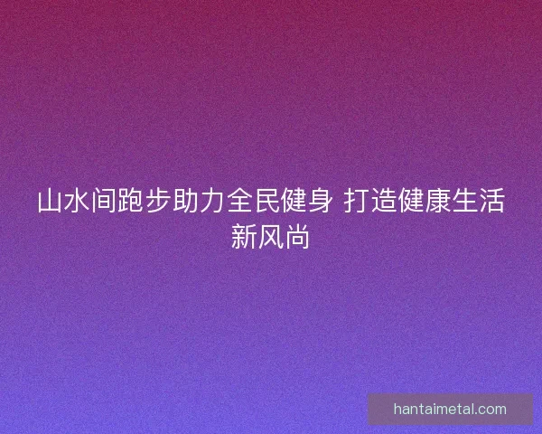 山水间跑步助力全民健身 打造健康生活新风尚