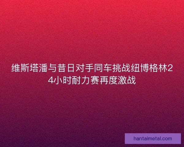 维斯塔潘与昔日对手同车挑战纽博格林24小时耐力赛再度激战