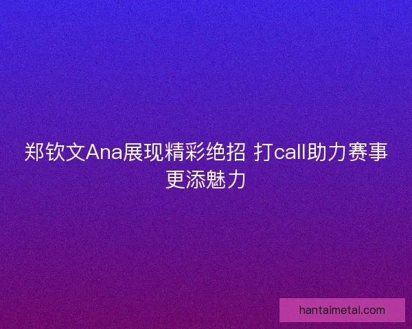 郑钦文Ana展现精彩绝招 打call助力赛事更添魅力