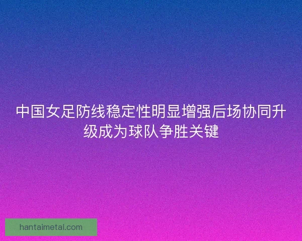 中国女足防线稳定性明显增强后场协同升级成为球队争胜关键