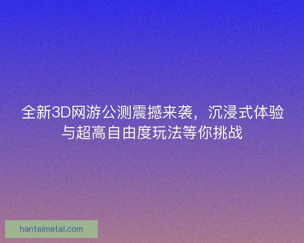 全新3D网游公测震撼来袭，沉浸式体验与超高自由度玩法等你挑战