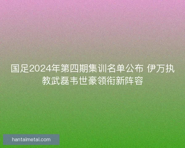 国足2024年第四期集训名单公布 伊万执教武磊韦世豪领衔新阵容