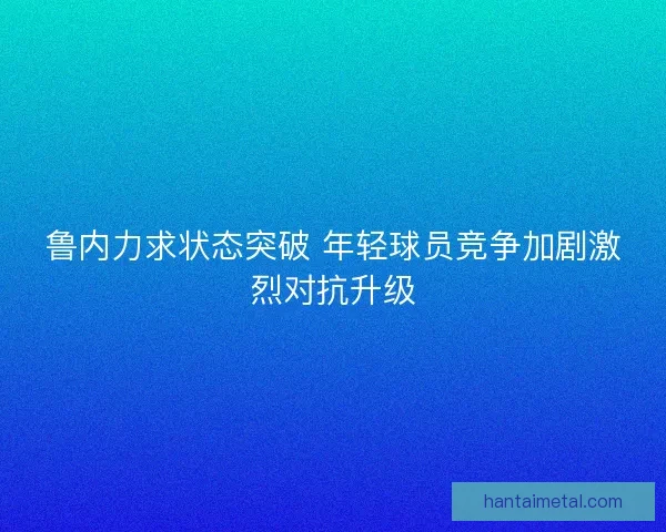 鲁内力求状态突破 年轻球员竞争加剧激烈对抗升级