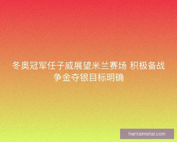 冬奥冠军任子威展望米兰赛场 积极备战争金夺银目标明确