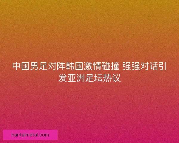 中国男足对阵韩国激情碰撞 强强对话引发亚洲足坛热议