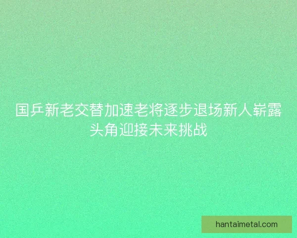 国乒新老交替加速老将逐步退场新人崭露头角迎接未来挑战