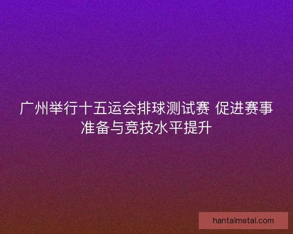 广州举行十五运会排球测试赛 促进赛事准备与竞技水平提升
