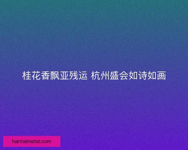 桂花香飘亚残运 杭州盛会如诗如画